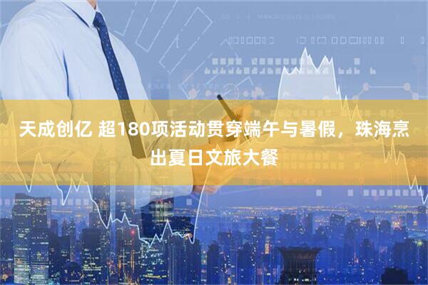 天成创亿 超180项活动贯穿端午与暑假，珠海烹出夏日文旅大餐
