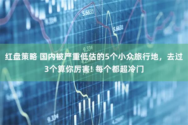 红盘策略 国内被严重低估的5个小众旅行地，去过3个算你厉害! 每个都超冷门