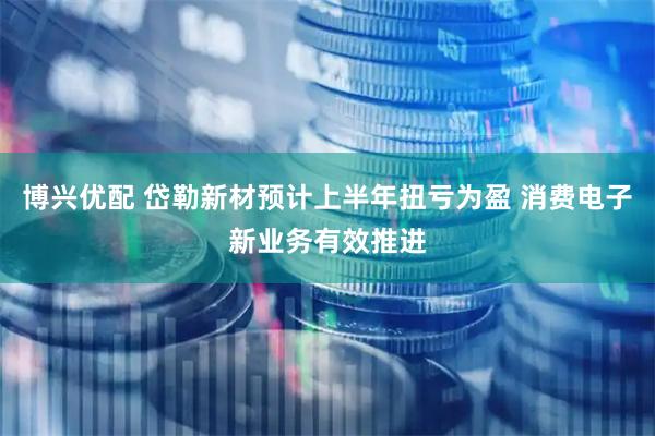 博兴优配 岱勒新材预计上半年扭亏为盈 消费电子新业务有效推进