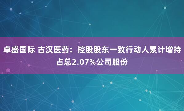 卓盛国际 古汉医药:控股股东一致行动人累计增持占总2.07%公司股份