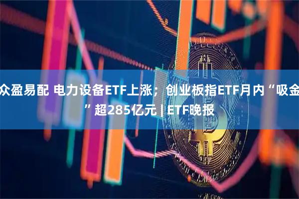 众盈易配 电力设备ETF上涨；创业板指ETF月内“吸金”超285亿元 | ETF晚报