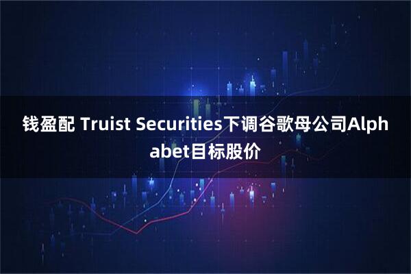 钱盈配 Truist Securities下调谷歌母公司Alphabet目标股价