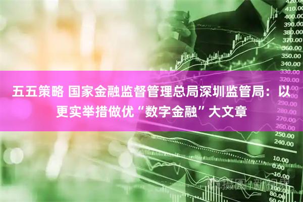 五五策略 国家金融监督管理总局深圳监管局：以更实举措做优“数字金融”大文章