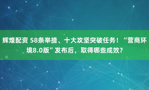 辉煌配资 58条举措、十大攻坚突破任务！“营商环境8.0版”发布后，取得哪些成效？