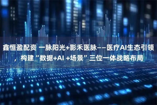 鑫恒盈配资 一脉阳光+影禾医脉——医疗AI生态引领，构建“数据+AI +场景”三位一体战略布局