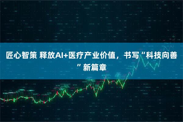 匠心智策 释放AI+医疗产业价值，书写“科技向善”新篇章