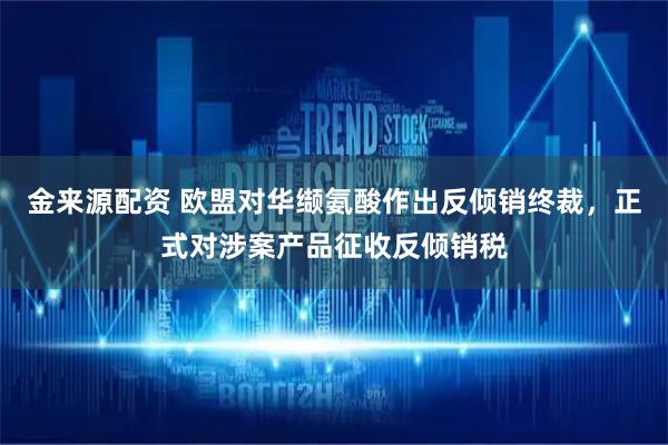 金来源配资 欧盟对华缬氨酸作出反倾销终裁，正式对涉案产品征收反倾销税