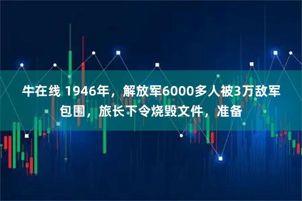 牛在线 1946年，解放军6000多人被3万敌军包围，旅长下令烧毁文件，准备