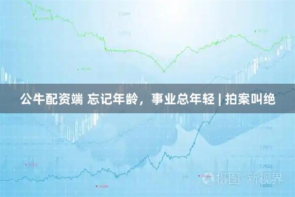 公牛配资端 忘记年龄，事业总年轻 | 拍案叫绝
