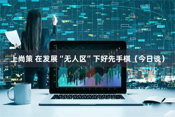 上尚策 在发展“无人区”下好先手棋（今日谈）