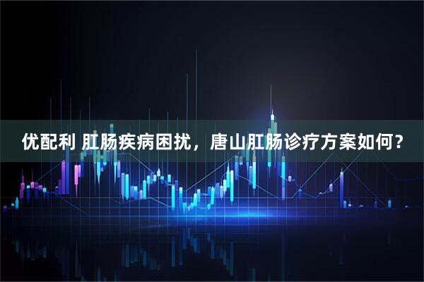 优配利 肛肠疾病困扰，唐山肛肠诊疗方案如何？