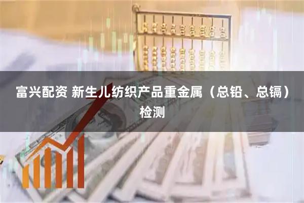 富兴配资 新生儿纺织产品重金属(总铅、总镉)检测