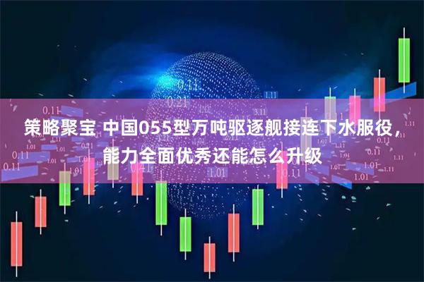 策略聚宝 中国055型万吨驱逐舰接连下水服役，能力全面优秀还能怎么升级