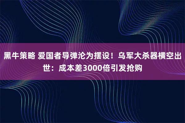 黑牛策略 爱国者导弹沦为摆设！乌军大杀器横空出世：成本差3000倍引发抢购