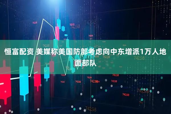 恒富配资 美媒称美国防部考虑向中东增派1万人地面部队