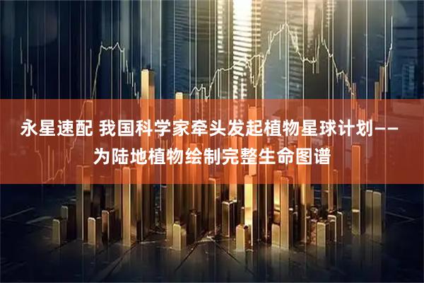 永星速配 我国科学家牵头发起植物星球计划—— 为陆地植物绘制完整生命图谱