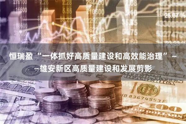 恒瑞盈 “一体抓好高质量建设和高效能治理” ——雄安新区高质量建设和发展剪影