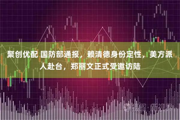 聚创优配 国防部通报，赖清德身份定性，美方派人赴台，郑丽文正式受邀访陆