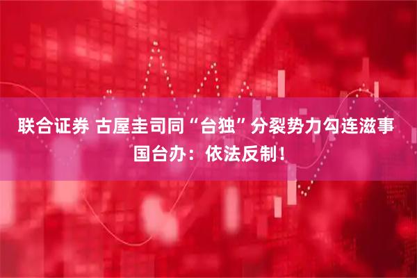 联合证券 古屋圭司同“台独”分裂势力勾连滋事 国台办：依法反制！