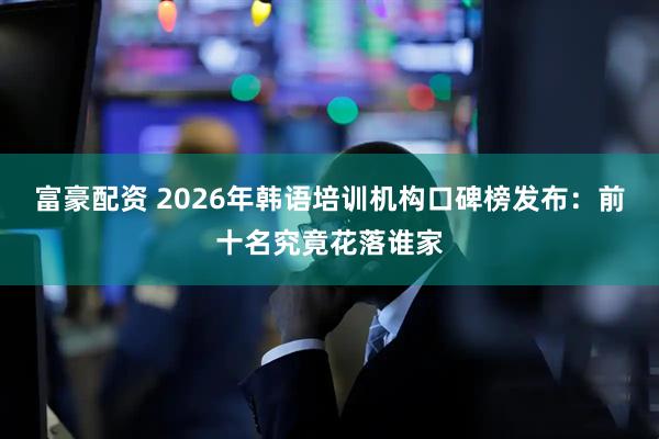 富豪配资 2026年韩语培训机构口碑榜发布：前十名究竟花落谁家