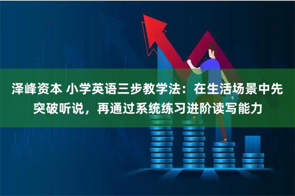 泽峰资本 小学英语三步教学法：在生活场景中先突破听说，再通过系统练习进阶读写能力