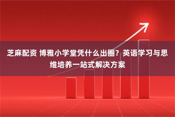 芝麻配资 博雅小学堂凭什么出圈？英语学习与思维培养一站式解决方案