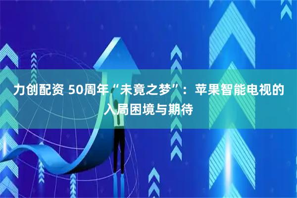力创配资 50周年“未竟之梦”：苹果智能电视的入局困境与期待