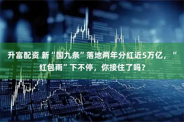 升富配资 新“国九条”落地两年分红近5万亿，“红包雨”下不停，你接住了吗？