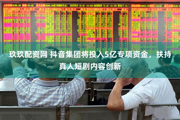 玖玖配资网 抖音集团将投入5亿专项资金，扶持真人短剧内容创新