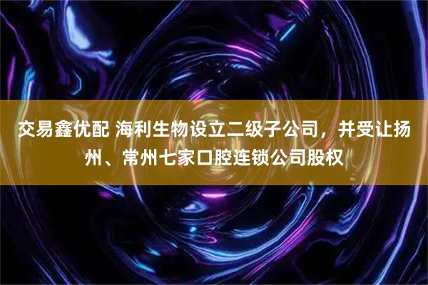 交易鑫优配 海利生物设立二级子公司，并受让扬州、常州七家口腔连锁公司股权