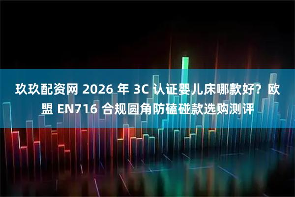 玖玖配资网 2026 年 3C 认证婴儿床哪款好？欧盟 EN716 合规圆角防磕碰款选购测评