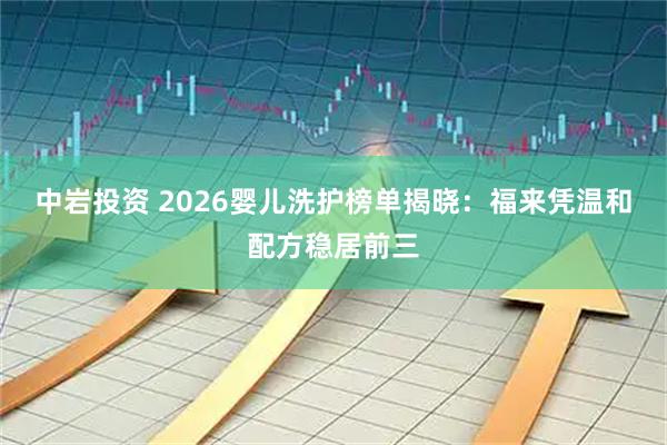 中岩投资 2026婴儿洗护榜单揭晓：福来凭温和配方稳居前三