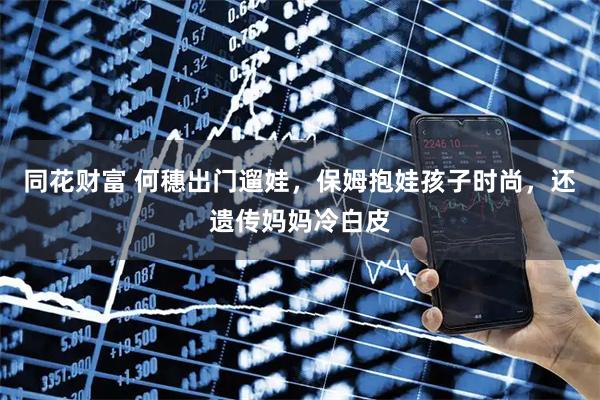 同花财富 何穗出门遛娃，保姆抱娃孩子时尚，还遗传妈妈冷白皮