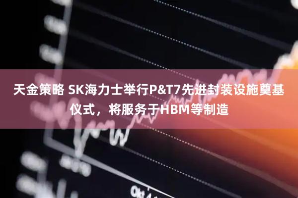 天金策略 SK海力士举行P&T7先进封装设施奠基仪式,将服务于HBM等制造
