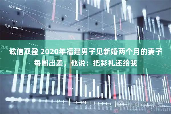 诚信双盈 2020年福建男子见新婚两个月的妻子每周出差,他说:把彩礼还给我