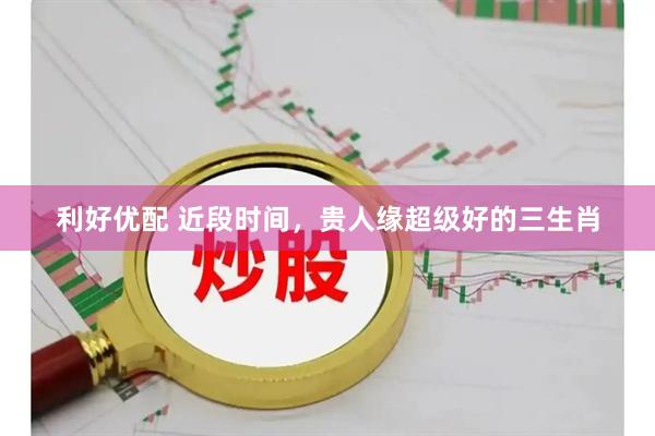 利好优配 近段时间，贵人缘超级好的三生肖