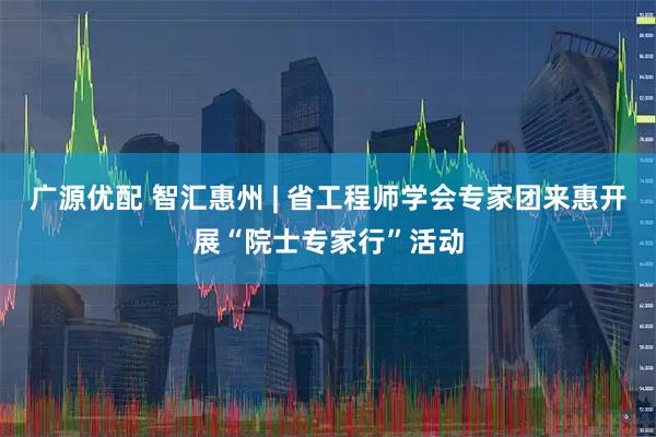 广源优配 智汇惠州 | 省工程师学会专家团来惠开展“院士专家行”活动