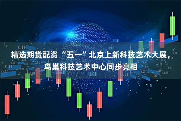 精选期货配资 “五一”北京上新科技艺术大展，鸟巢科技艺术中心同步亮相
