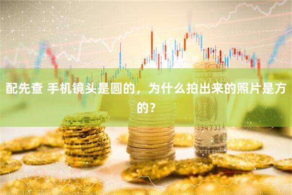 配先查 手机镜头是圆的，为什么拍出来的照片是方的？