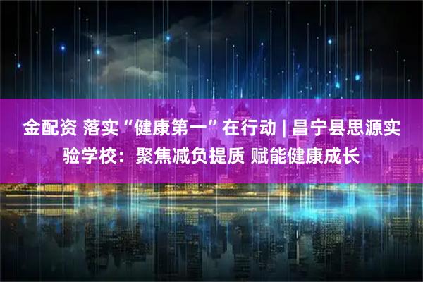 金配资 落实“健康第一”在行动 | 昌宁县思源实验学校：聚焦减负提质 赋能健康成长