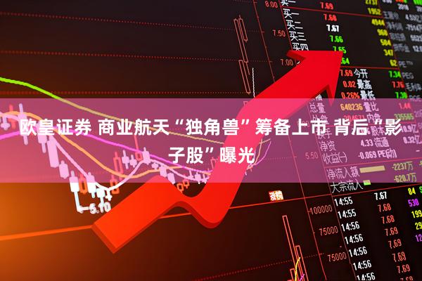 欧皇证券 商业航天“独角兽”筹备上市 背后“影子股”曝光