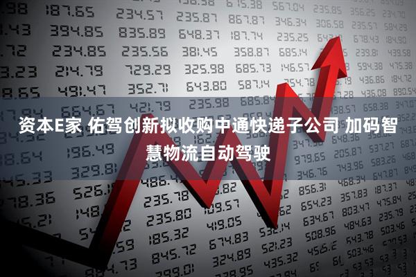 资本E家 佑驾创新拟收购中通快递子公司 加码智慧物流自动驾驶