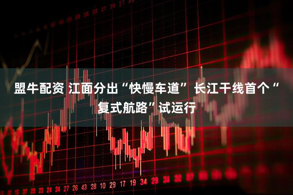 盟牛配资 江面分出“快慢车道” 长江干线首个“复式航路”试运行