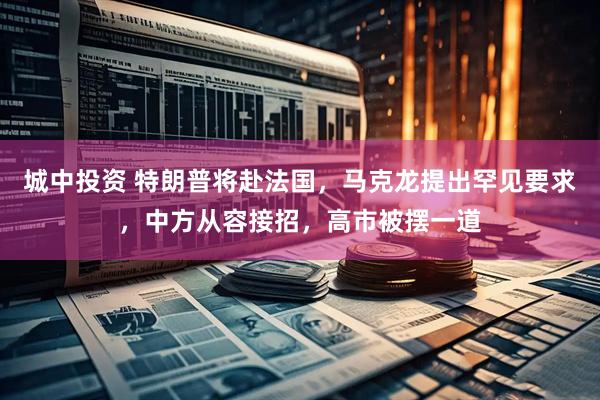 城中投资 特朗普将赴法国,马克龙提出罕见要求,中方从容接招,高市被摆一道