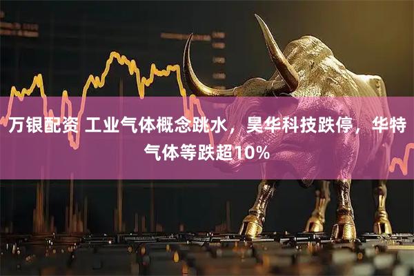 万银配资 工业气体概念跳水，昊华科技跌停，华特气体等跌超10%