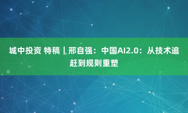 城中投资 特稿｜邢自强：中国AI2.0：从技术追赶到规则重塑