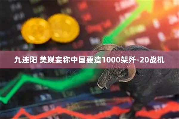 九连阳 美媒妄称中国要造1000架歼-20战机