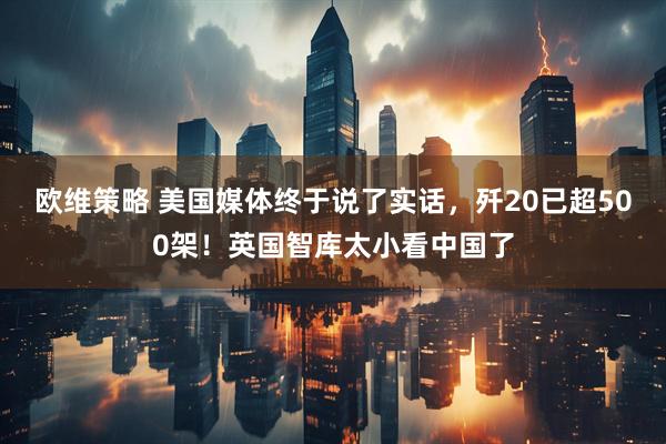 欧维策略 美国媒体终于说了实话，歼20已超500架！英国智库太小看中国了