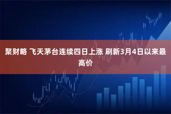聚财略 飞天茅台连续四日上涨 刷新3月4日以来最高价