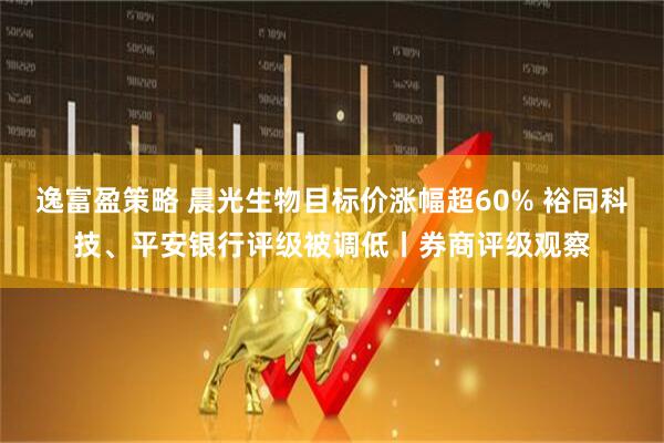逸富盈策略 晨光生物目标价涨幅超60% 裕同科技、平安银行评级被调低丨券商评级观察